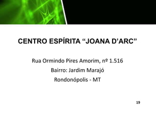 CENTRO ESPÍRITA “JOANA D’ARC”
Rua Ormindo Pires Amorim, nº 1.516
Bairro: Jardim Marajó
Rondonópolis - MT
19
 