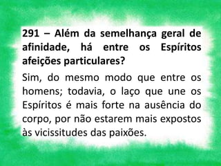 291 – Além da semelhança geral de
afinidade, há entre os Espíritos
afeições particulares?
Sim, do mesmo modo que entre os
homens; todavia, o laço que une os
Espíritos é mais forte na ausência do
corpo, por não estarem mais expostos
às vicissitudes das paixões.
 