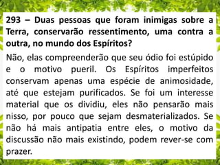 293 – Duas pessoas que foram inimigas sobre a
Terra, conservarão ressentimento, uma contra a
outra, no mundo dos Espíritos?
Não, elas compreenderão que seu ódio foi estúpido
e o motivo pueril. Os Espíritos imperfeitos
conservam apenas uma espécie de animosidade,
até que estejam purificados. Se foi um interesse
material que os dividiu, eles não pensarão mais
nisso, por pouco que sejam desmaterializados. Se
não há mais antipatia entre eles, o motivo da
discussão não mais existindo, podem rever-se com
prazer.
 