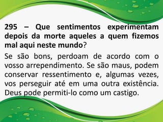 295 – Que sentimentos experimentam
depois da morte aqueles a quem fizemos
mal aqui neste mundo?
Se são bons, perdoam de acordo com o
vosso arrependimento. Se são maus, podem
conservar ressentimento e, algumas vezes,
vos perseguir até em uma outra existência.
Deus pode permiti-lo como um castigo.
 