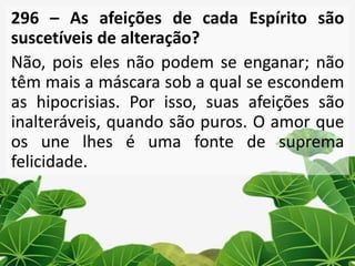 296 – As afeições de cada Espírito são
suscetíveis de alteração?
Não, pois eles não podem se enganar; não
têm mais a máscara sob a qual se escondem
as hipocrisias. Por isso, suas afeições são
inalteráveis, quando são puros. O amor que
os une lhes é uma fonte de suprema
felicidade.
 