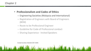 Chapter 2
• Professionalism and Codes of Ethics
– Engineering Societies (Malaysia and International)
– Registration of Engineers with Board of Engineers
(BEM)
– Route to be Professional Engineer
– Guideline for Code of Professional conduct
– Sharing Experience - Invited Speakers
Compile by Bulan Abdullah (OCT 2020)
 