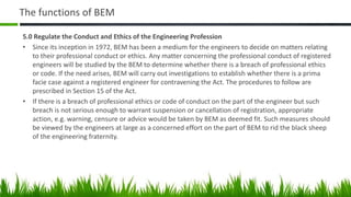 The functions of BEM
5.0 Regulate the Conduct and Ethics of the Engineering Profession
• Since its inception in 1972, BEM has been a medium for the engineers to decide on matters relating
to their professional conduct or ethics. Any matter concerning the professional conduct of registered
engineers will be studied by the BEM to determine whether there is a breach of professional ethics
or code. If the need arises, BEM will carry out investigations to establish whether there is a prima
facie case against a registered engineer for contravening the Act. The procedures to follow are
prescribed in Section 15 of the Act.
• If there is a breach of professional ethics or code of conduct on the part of the engineer but such
breach is not serious enough to warrant suspension or cancellation of registration, appropriate
action, e.g. warning, censure or advice would be taken by BEM as deemed fit. Such measures should
be viewed by the engineers at large as a concerned effort on the part of BEM to rid the black sheep
of the engineering fraternity.
 