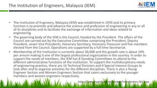 The Institution of Engineers, Malaysia (IEM)
• The Institution of Engineers, Malaysia (IEM) was established in 1959 and its primary
function is to promote and advance the science and profession of engineering in any or all
of its disciplines and to facilitate the exchange of information and ideas related to
engineering.
• The governing body of the IEM is the Council, headed by the President. The affairs of the
Council are carried out by the Executive Committee comprising the President, Deputy
President, seven Vice Presidents, Honorary Secretary, Honorary Treasurer and five members
elected from the Council. Operations are supported by a full time Secretariat.
• Membership of the Institution is currently about 30,000 and the growth rate is about 10%
per annum making it one of the largest professional organization in the country. In order to
support the needs of members, the IEM has 8 Standing Committees to attend to the
different administrative functions of the Institution. To support the multidisciplinary needs
of engineering practice, there are 16 Technical Divisions and 4 Special Interest Groups to
look after and to organize activities for the different disciplines. There is also a Young
Engineer Section and Women Engineers Section that caters exclusively to the younger
members and women engineers respectively.
https://www.myiem.org.my/content/introduction-261.aspx
 