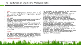 The Institution of Engineers, Malaysia (IEM)
• Vision
• The Institution of Engineers, Malaysia aims to be
the premier professional Organisation pivotal
achieving Vision 2020.
• Mission
• IEM shall
• promote sound professional engineering practice in
support of the socio-economic development
objectives of the nation.
• service the needs and interests of its members and
the public and uphold the social standing image of
the engineering profession.
• contribute towards nation building and shall strive
to enhance society's consciousness of science an
technology.
•
Functions
• IEM is a society established to promote and advance
the Science and Profession of Engineering in any or
all its disciplines and to facilitate the exchange of
information and ideas related to Engineering.
• Objectives of The Institution
• The objectives of the Institution as set out in the
Constitution shall include the following:
• to hold meetings, exhibitions and visits, and such
other activities as The Institution may deem
incidental or conducive to the promotion or
attainment of the profession of engineering.
• to raise the character and status and advance the
interests of the profession of engineering and those
engaged therein;
• to promote honourable practice. and professional
etiquette among members of The Institution;
• to communicate to members information on all
matters affecting the profession of engineering and
to print, publish, issue and circulate such
publications as may seem conducive to any of the
objectives of the Institution; and
• to do such other things as the Institution may think
incidental or conducive to the attainment of the
objectives of The Institution
https://www.myiem.org.my/content/introduction-261.aspx
 