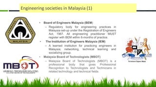 Engineering societies in Malaysia (1)
• Board of Engineers Malaysia (BEM)
– Regulatory body for engineering practices in
Malaysia set-up under the Registration of Engineers
Act, 1967. All engineering practitioner MUST
register with BEM within 6-months of practice.
• The Institution of Engineers Malaysia (IEM)
– A learned institution for practicing engineers in
Malaysia; networking, technical learning and
socializing group.
• Malaysia Board of Technologists (MBOT)
– Malaysia Board of Technologists (MBOT) is a
professional body that gives Professional
Recognition to Technologists and Technicians in
related technology and technical fields.
 