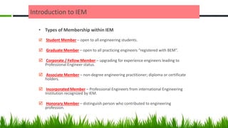 Introduction to IEM
• Types of Membership within IEM
 Student Member – open to all engineering students.
 Graduate Member – open to all practicing engineers “registered with BEM”.
 Corporate / Fellow Member – upgrading for experience engineers leading to
Professional Engineer status.
 Associate Member – non-degree engineering practitioner; diploma or certificate
holders.
 Incorporated Member – Professional Engineers from international Engineering
Institution recognized by IEM.
 Honorary Member – distinguish person who contributed to engineering
profession.
 