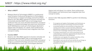 MBOT : https://www.mbot.org.my/
• What is MBOT?
• Malaysia Board of Technologists (MBOT) is a professional
body that gives Professional Recognition to Technologists
and Technicians in related technology and technical fields.
Based on Act 768, MBOT expands its function vertically and
horizontally whereby MBOT looks at technology-based
profession that cuts across discipline based from conceptual
design to a realized technology and covers from Technicians
(with SKM/Diploma Level) up to Technologists (Bachelor’s
Degree level and above). As a whole, these professionals
(Technologists and Technicians) have integrated roles from
concept to reality.
• Function MBOT
• Based on Act 768, MBOT expands its function vertically and
horizontally whereby MBOT looks at technology based
profession that cuts across discipline based from conceptual
design to a realized technology and covers from Technicians
(with SKM/Diploma Level) up to Technologists (Bachelor
Degree level and above). As a whole, these professionals
(Technologists and Technicians) have integrated roles from
concept to reality.
• Section 5 (Act 768) stipulates MBOT to perform the following
functions:
I. To recognize and register Technologists and Technicians as
Professionals based on technology and technical fields;
II. To provide facilities for the promotion of education and
training and to hold or cause to be held, professional
development programmes for registered persons to further
enhance their knowledge relating to their professions;
III. To conduct assessments or to cause assessments to be
conducted by an institution approved by the Board for the
purpose of admission to the profession;
IV. To determine and regulate the conduct and ethics of the
technologists and technician profession; and
V. Generally, to carry out all such acts and do all such things as
may appear to the Board necessary to carry out the
provisions of this Act.
 