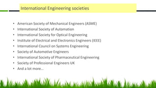 International Engineering societies
• American Society of Mechanical Engineers (ASME)
• International Society of Automation
• International Society for Optical Engineering
• Institute of Electrical and Electronics Engineers (IEEE)
• International Council on Systems Engineering
• Society of Automotive Engineers
• International Society of Pharmaceutical Engineering
• Society of Professional Engineers UK
• And a lot more…
 