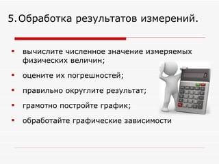вычислите численное значение измеряемых физических величин; оцените их погрешностей;  правильно округлите результат;  грамотно постройте график;  обработайте графические зависимости 5.   Обработка результатов измерений. 