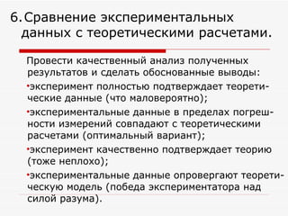 Провести качественный анализ полученных результатов и сделать обоснованные выводы:  эксперимент полностью подтверждает теорети-ческие данные (что маловероятно); экспериментальные данные в пределах погреш-ности измерений совпадают с теоретическими расчетами (оптимальный вариант); эксперимент качественно подтверждает теорию (тоже неплохо); экспериментальные данные опровергают теорети-ческую модель (победа экспериментатора над силой разума). 6.   Сравнение экспериментальных данных с теоретическими расчетами. 