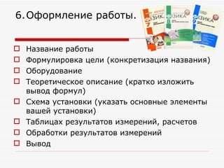 Название работы  Формулировка цели (конкретизация названия) Оборудование Теоретическое описание (кратко изложить вывод формул) Схема установки (указать основные элементы вашей установки)  Таблицах результатов измерений, расчетов  Обработки результатов измерений  Вывод  6.   Оформление работы. 