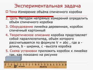 Тема  Измерение объёма спичечного коробка  2. Цель  Методом непрямых измерений определить объём спичечного коробка 3. Оборудование  линейка деревянная, коробок спичечный картонный 4. Теоретическое описание  коробка представляет собой параллелепипед, объём которого рассчитывается по формуле V =  a bc , где a   - длина,   b  -  ширина,   c  – высота   коробка 5 . Схема установки  приложить коробок к линейке так, как показано на рисунке Экспериментальная задача 