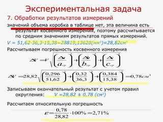 7. Обработки результатов измерений  значений объема коробка в таблице нет, эта величина есть результат косвенного измерения, поэтому рассчитывается по средним значениям результатов прямых измерений. V = 51,62·36,3·15,38=28819,13628(мм 3 )≈28,82см 3  Рассчитываем погрешность косвенного измерения  Записываем окончательный результат с учетом правил округления:  V =28,82 ± 0,78 (см 3 )   Рассчитаем относительную погрешность Экспериментальная задача 