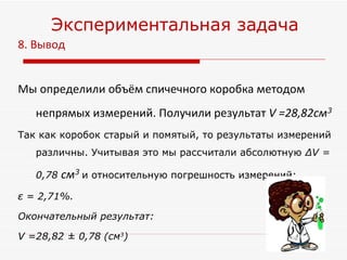 8. Вывод  Мы определили объём спичечного коробка методом непрямых измерений. Получили результат  V =28,82см 3 Так как коробок старый и помятый, то результаты измерений различны. Учитывая это мы рассчитали абсолютную  ∆ V = 0,78  см 3   и относительную погрешность измерений:   ε  = 2,71% .   Окончательный результат:  V =28,82 ± 0,78 (см 3 )   Экспериментальная задача 