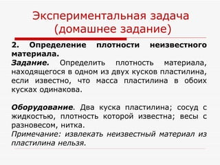 2. Определение плотности неизвестного материала. Задание.  Определить плотность материала, находящегося в одном из двух кусков пластилина, если известно, что масса пластилина в обоих кусках одинакова. Оборудование .  Два куска пластилина; сосуд с жидкостью, плотность которой известна; весы с разновесом, нитка. Примечание: извлекать неизвестный материал из пластилина нельзя. Экспериментальная задача  (домашнее задание) 