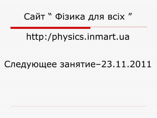 http:/physics.inmart.ua Сайт “ Фізика для всіх ” Следующее занятие–23.11.2011  
