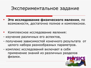   Экспериментальное задание  Это исследование   физического явления , по возможности, достаточно полное и комплексное. Комплексное исследование явления:  - изучение различных его аспектов,  - получение зависимостей конечного результата  от целого набора разнообразных параметров.  - комплекс исследований включает в себя применение знаний из различных разделов физики. 