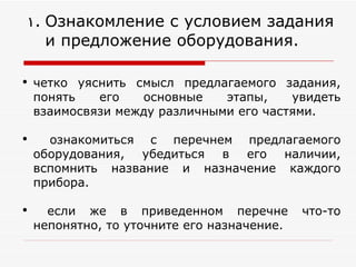 Ознакомление с условием задания и предложение оборудования. четко уяснить смысл предлагаемого задания, понять его основные этапы, увидеть взаимосвязи между различными его частями. ознакомиться с перечнем предлагаемого оборудования, убедиться в его наличии, вспомнить название и назначение каждого прибора.  если же в приведенном перечне что-то непонятно, то уточните его назначение. 