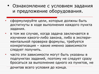 сформулируйте цели, которые должны быть достигнуты в ходе выполнения каждого пункта задания.  в том же случае, когда задача заключается в изучении какого-либо закона, либо в экспери-ментальной проверке формулы, требуется конкретизация – какие именно зависимости следует получить.  часто эти зависимости могут быть указаны в подпунктах заданий, поэтому не следует сразу бросаться за выполнение одного из пунктов, не дочитав всего условия до конца .  Ознакомление с условием задания и предложение оборудования. 