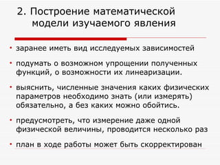 заранее иметь вид исследуемых зависимостей подумать о возможном упрощении полученных функций, о возможности их линеаризации.  выяснить, численные значения каких физических параметров необходимо знать (или измерять) обязательно, а без каких можно обойтись.  предусмотреть, что измерение даже одной физической величины, проводится несколько раз план в ходе работы может быть скорректирован 2. Построение математической  модели изучаемого явления 
