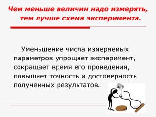 Чем меньше величин надо измерять, тем лучше схема эксперимента.  Уменьшение числа измеряемых параметров упрощает эксперимент, сокращает время его проведения, повышает точность и достоверность полученных результатов. 