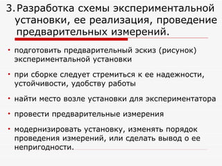 подготовить предварительный эскиз (рисунок) экспериментальной установки при сборке следует стремиться к ее надежности, устойчивости, удобству работы найти место возле установки для экспериментатора провести предварительные измерения модернизировать установку, изменять порядок проведения измерений, или сделать вывод о ее непригодности. 3.   Разработка схемы экспериментальной  установки, ее реализация, проведение  предварительных измерений. 