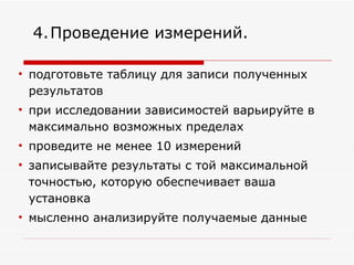 подготовьте таблицу для записи полученных результатов при исследовании зависимостей варьируйте в максимально возможных пределах проведите не менее 10 измерений записывайте результаты с той максимальной точностью, которую обеспечивает ваша установка  мысленно анализируйте получаемые данные  4.   Проведение измерений. 