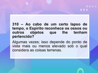 310 – Ao cabo de um certo lapso de
tempo, o Espírito reconhece os ossos ou
outros objetos que lhe tenham
pertencido?
Algumas vezes; isso depende do ponto de
vista mais ou menos elevado sob o qual
considera as coisas terrenas.
 