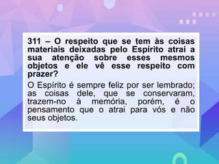 311 – O respeito que se tem às coisas
materiais deixadas pelo Espírito atrai a
sua atenção sobre esses mesmos
objetos e ele vê esse respeito com
prazer?
O Espírito é sempre feliz por ser lembrado;
as coisas dele, que se conservaram,
trazem-no à memória, porém, é o
pensamento que o atrai para vós e não
seus objetos.
 