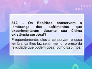 312 – Os Espíritos conservam a
lembrança dos sofrimentos que
experimentaram durante sua última
existência corporal?
Frequentemente, eles a conservam e essa
lembrança lhes faz sentir melhor o preço da
felicidade que podem gozar como Espíritos.
 