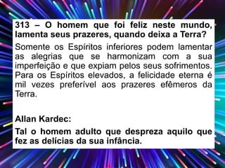 313 – O homem que foi feliz neste mundo,
lamenta seus prazeres, quando deixa a Terra?
Somente os Espíritos inferiores podem lamentar
as alegrias que se harmonizam com a sua
imperfeição e que expiam pelos seus sofrimentos.
Para os Espíritos elevados, a felicidade eterna é
mil vezes preferível aos prazeres efêmeros da
Terra.
Allan Kardec:
Tal o homem adulto que despreza aquilo que
fez as delícias da sua infância.
 
