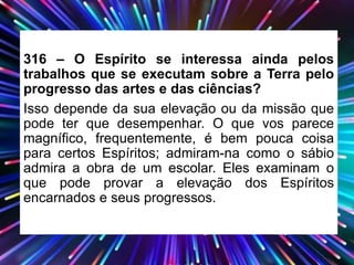 316 – O Espírito se interessa ainda pelos
trabalhos que se executam sobre a Terra pelo
progresso das artes e das ciências?
Isso depende da sua elevação ou da missão que
pode ter que desempenhar. O que vos parece
magnífico, frequentemente, é bem pouca coisa
para certos Espíritos; admiram-na como o sábio
admira a obra de um escolar. Eles examinam o
que pode provar a elevação dos Espíritos
encarnados e seus progressos.
 