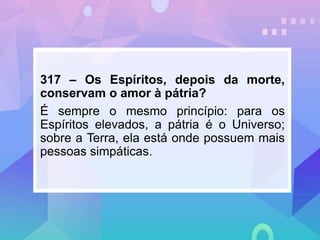317 – Os Espíritos, depois da morte,
conservam o amor à pátria?
É sempre o mesmo princípio: para os
Espíritos elevados, a pátria é o Universo;
sobre a Terra, ela está onde possuem mais
pessoas simpáticas.
 