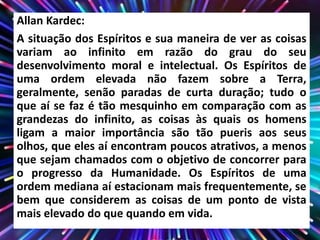 Allan Kardec:
A situação dos Espíritos e sua maneira de ver as coisas
variam ao infinito em razão do grau do seu
desenvolvimento moral e intelectual. Os Espíritos de
uma ordem elevada não fazem sobre a Terra,
geralmente, senão paradas de curta duração; tudo o
que aí se faz é tão mesquinho em comparação com as
grandezas do infinito, as coisas às quais os homens
ligam a maior importância são tão pueris aos seus
olhos, que eles aí encontram poucos atrativos, a menos
que sejam chamados com o objetivo de concorrer para
o progresso da Humanidade. Os Espíritos de uma
ordem mediana aí estacionam mais frequentemente, se
bem que considerem as coisas de um ponto de vista
mais elevado do que quando em vida.
 