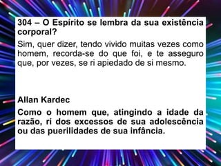 304 – O Espírito se lembra da sua existência
corporal?
Sim, quer dizer, tendo vivido muitas vezes como
homem, recorda-se do que foi, e te asseguro
que, por vezes, se ri apiedado de si mesmo.
Allan Kardec
Como o homem que, atingindo a idade da
razão, ri dos excessos de sua adolescência
ou das puerilidades de sua infância.
 