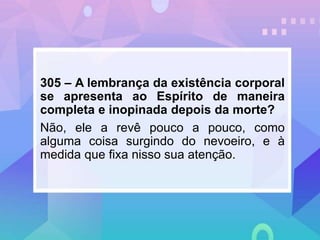 305 – A lembrança da existência corporal
se apresenta ao Espírito de maneira
completa e inopinada depois da morte?
Não, ele a revê pouco a pouco, como
alguma coisa surgindo do nevoeiro, e à
medida que fixa nisso sua atenção.
 