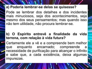 a) Poderia lembrar-se delas se quisesse?
Pode se lembrar dos detalhes e dos incidentes
mais minuciosos, seja dos acontecimentos, seja
mesmo dos seus pensamentos; mas quando isso
não tem utilidade, não procura lembrar-se.
b) O Espírito entrevê a finalidade da vida
terrena, com relação à vida futura?
Certamente ele a vê e a compreende bem melhor
que enquanto encarnado; compreende a
necessidade de purificação para alcançar o infinito
e sabe que, a cada existência, deixa algumas
impurezas.
 