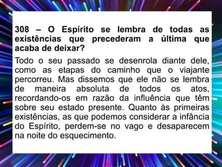 308 – O Espírito se lembra de todas as
existências que precederam a última que
acaba de deixar?
Todo o seu passado se desenrola diante dele,
como as etapas do caminho que o viajante
percorreu. Mas dissemos que ele não se lembra
de maneira absoluta de todos os atos,
recordando-os em razão da influência que têm
sobre seu estado presente. Quanto às primeiras
existências, as que podemos considerar a infância
do Espírito, perdem-se no vago e desaparecem
na noite do esquecimento.
 