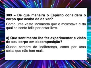 309 – De que maneira o Espírito considera o
corpo que acaba de deixar?
Como uma veste incômoda que o molestava e da
qual se sente feliz por estar livre.
a) Que sentimento lhe faz experimentar a visão
do seu corpo em decomposição?
Quase sempre de indiferença, como por uma
coisa que não tem mais.
 