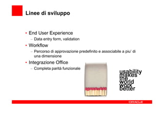 Linee di sviluppo


• End User Experience
  – Data entry form, validation
• Workflow
  – Percorso di approvazione predefinito e associabile a piu’ di
    una dimensione
• Integrazione Office
  – Completa parità funzionale
 