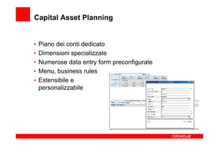 Capital Asset Planning


•   Piano dei conti dedicato
•   Dimensioni specializzate
•   Numerose data entry form preconfigurate
•   Menu, business rules
•   Estensibile e
    personalizzabile
 