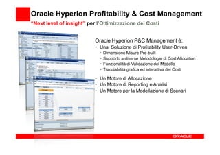Oracle Hyperion Profitability & Cost Management
“Next level of insight” per l’Ottimizzazione dei Costi


                           Oracle Hyperion P&C Management è:
                           • Una Soluzione di Profitability User-Driven
                             •   Dimensione Misure Pre-built
                             •   Supporto a diverse Metodologie di Cost Allocation
                             •   Funzionalità di Validazione del Modello
                             •   Tracciabilità grafica ed interattiva dei Costi

                           • Un Motore di Allocazione
                           • Un Motore di Reporting e Analisi
                           • Un Motore per la Modellazione di Scenari
 