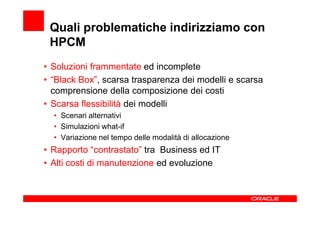 Quali problematiche indirizziamo con
 HPCM
• Soluzioni frammentate ed incomplete
• “Black Box”, scarsa trasparenza dei modelli e scarsa
  comprensione della composizione dei costi
• Scarsa flessibilità dei modelli
  • Scenari alternativi
  • Simulazioni what-if
  • Variazione nel tempo delle modalità di allocazione
• Rapporto “contrastato” tra Business ed IT
• Alti costi di manutenzione ed evoluzione
 