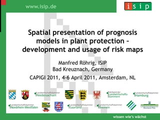 Spatial presentation of prognosis models in plant protection – development and usage of risk maps Manfred Röhrig, ISIPBad Kreuznach, Germany CAPIGI 2011, 4-6 April 2011, Amsterdam, NL 
