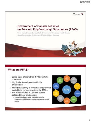 10/26/2020
1
Government of Canada activities
on Per- and Polyfluoroalkyl Substances (PFAS)
David Morin, Director General, Safe Environments Directorate, Health Canada
Global Forum on the Environment, 61st OECD Joint Meetings
What are PFAS?
• Large class of more than 4,700 synthetic
chemicals
• Highly stable and persistent in the
environment
• Found in a variety of industrial and products
available to consumers since the 1950s
• Not manufactured in Canada, but still
detected in our environment
o Likely from long-range transport, and/or
importation of PFAS-containing manufactured
items
2
 
