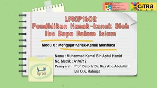 Nama : Muhammad Kamal Bin Abdul Hamid
No. Matrik : A170712
Pensyarah : Prof. Dato' Ir Dr. Riza Atiq Abdullah
Bin O.K. Rahmat
Modul 6 : Mengajar Kanak-Kanak Membaca
 