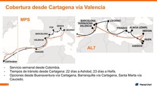 5
Cobertura desde Cartagena vía Valencia
MPS
AL7
- Servicio semanal desde Colombia.
- Tiempos de tránsito desde Cartagena: 22 días a Ashdod, 23 días a Haifa.
- Opciones desde Buenaventura vía Cartagena, Barranquilla vía Cartagena, Santa Marta vía
Caucedo.
 