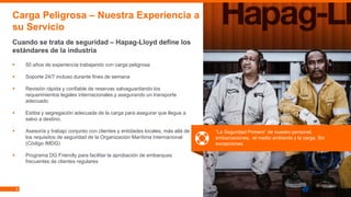 6
▪ 50 años de experiencia trabajando con carga peligrosa
▪ Soporte 24/7 incluso durante fines de semana
▪ Revisión rápida y confiable de reservas salvaguardando los
requerimientos legales internacionales y asegurando un transporte
adecuado
▪ Estiba y segregación adecuada de la carga para asegurar que llegue a
salvo a destino.
▪ Asesoría y trabajo conjunto con clientes y entidades locales, más allá de
los requisitos de seguridad de la Organización Marítima Internacional
(Código IMDG)
▪ Programa DG Friendly para facilitar la aprobación de embarques
frecuentes de clientes regulares
Carga Peligrosa – Nuestra Experiencia a
su Servicio
Cuando se trata de seguridad – Hapag-Lloyd define los
estándares de la industria
“La Seguridad Primero” de nuestro personal,
embarcaciones, el medio ambiente y la carga. Sin
excepciones.
 