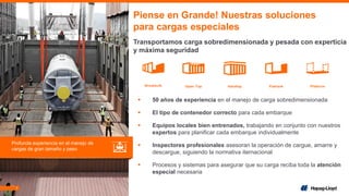 7
▪ 50 años de experiencia en el manejo de carga sobredimensionada
▪ El tipo de contenedor correcto para cada embarque
▪ Equipos locales bien entrenados, trabajando en conjunto con nuestros
expertos para planificar cada embarque individualmente
▪ Inspectores profesionales asesoran la operación de cargue, amarre y
descargue, siguiendo la normativa iternacional
▪ Procesos y sistemas para asegurar que su carga reciba toda la atención
especial necesaria
Piense en Grande! Nuestras soluciones
para cargas especiales
Transportamos carga sobredimensionada y pesada con experticia
y máxima seguridad
Profunda experiencia en el manejo de
cargas de gran tamaño y peso
 